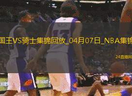 04月07日NBA常規(guī)賽國王-騎士精彩鏡頭